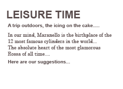 LEISURE TIME
A trip outdoors, the icing on the cake.....

In our mind, Maranello is the birthplace of the 12 most famous cylinders in the world...
The absolute heart of the most glamorous Rossa of all time....
Here are our suggestions...