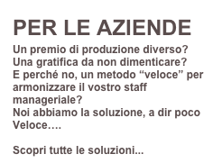 PER LE AZIENDE
Un premio di produzione diverso? 
Una gratifica da non dimenticare?
E perché no, un metodo “veloce” per armonizzare il vostro staff manageriale?
Noi abbiamo la soluzione, a dir poco Veloce….

Scopri tutte le soluzioni...