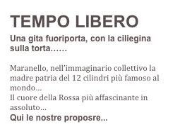 TEMPO LIBERO
Una gita fuoriporta, con la ciliegina sulla torta……

Maranello, nell’immaginario collettivo la madre patria del 12 cilindri più famoso al mondo…
Il cuore della Rossa più affascinante in assoluto…
Qui le nostre proposre...